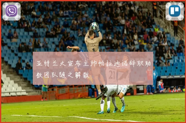 亚特兰大宣布主帅帕拉迪诺辞职助教团队随之解散