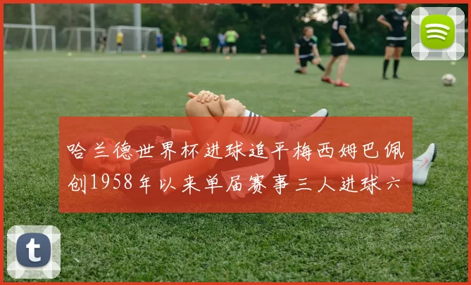 哈兰德世界杯进球追平梅西姆巴佩创1958年以来单届赛事三人进球六次新纪录
