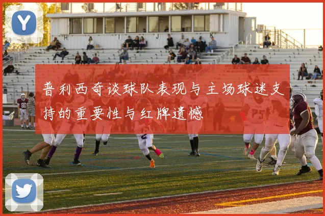 普利西奇谈球队表现与主场球迷支持的重要性与红牌遗憾
