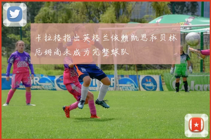 卡拉格指出英格兰依赖凯恩和贝林厄姆尚未成为完整球队